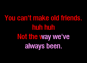 You can't make old friends.
huh huh

Not the way we've
always been.