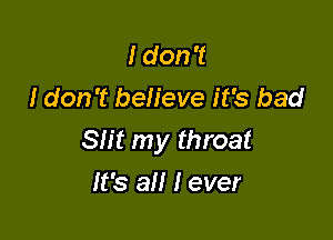 I don't
I don't believe it's bad

Slit my throat

It's all I ever