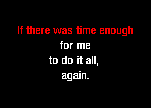 If there was time enough
for me

to do it all,
again.