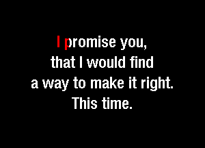 I promise you,
that I would find

a way to make it right.
This time.