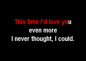 This time I'd love you

even more
I never thought, I could.