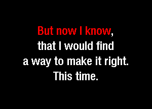 But now I know,
that I would find

a way to make it right.
This time.