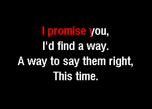 I promise you,
I'd find a way.

A way to say them right,
This time.