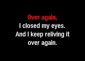 Over again,
I closed my eyes.

And I keep reliving it
over again.