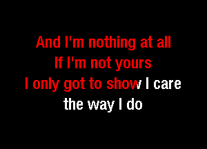 And I'm nothing at all
If I'm not yours

I only got to show I care
the way I do