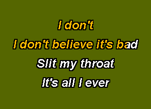 I don't
I don't believe it's bad

Slit my throat

It's all I ever