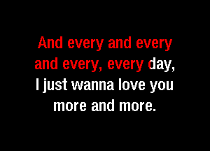 And every and every
and every, every day,

ljust wanna love you
more and more.