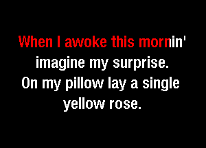 When I awoke this mornin'
imagine my surprise.

On my pillow lay a single
yellow rose.