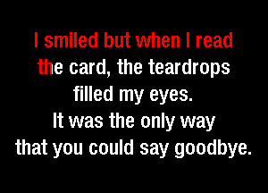 I smiled but when I read
the card, the teardrops
filled my eyes.

It was the only way
that you could say goodbye.