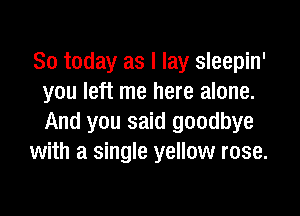 So today as I lay sleepin'
you left me here alone.

And you said goodbye
with a single yellow rose.