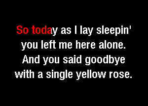 So today as I lay sleepin'
you left me here alone.

And you said goodbye
with a single yellow rose.