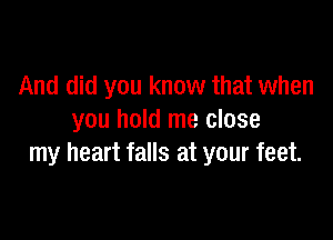 And did you know that when

you hold me close
my heart falls at your feet.