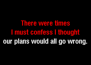 There were times

I must confess I thought
our plans would all go wrong.