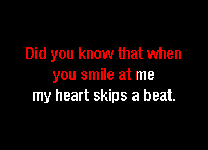 Did you know that when

you smile at me
my heart skips a beat.