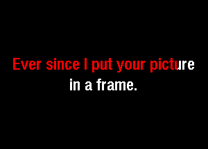 Ever since I put your picture

in a frame.