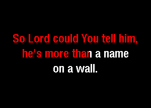80 Lord could You tell him,

he's more than a name
on a wall.