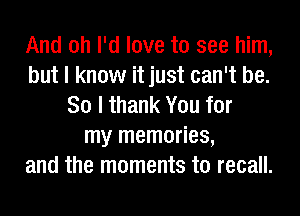 And oh I'd love to see him,
but I know it just can't be.
So I thank You for
my memories,
and the moments to recall.