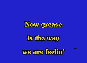 Now grease

is the way

we are feelin'