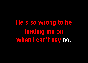 He's so wrong to be

leading me on
when I can't say no.