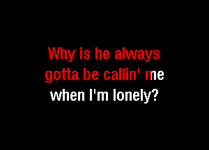 Why is he always

gotta be callin' me
when I'm lonely?
