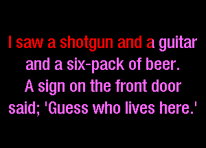 I saw a shotgun and a guitar
and a siX-pack of beer.
A sign on the front door
saim 'Guess who lives here.'