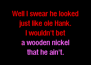 Well I swear he looked
just like ole Hank.

I wouldn't bet
a wooden nickel
that he ain't.