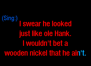 S' 1
( mg) I swear he looked

just like ole Hank.
I wouldn't bet a
wooden nickel that he ain't.