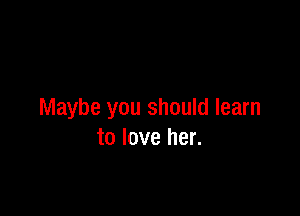 Like, like the way.

Maybe you should learn
to love her.