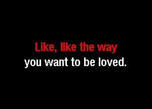 Like, like the way

you want to be loved.