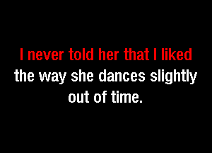 I never told her that I liked

the way she dances slightly
out of time.
