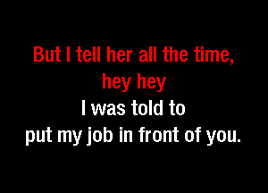 But I tell her all the time,
hey hey

I was told to
put my job in front of you.