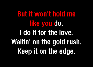 But it won't hold me
like you do.
I do it for the love.

Waitin' on the gold rush.
Keep it on the edge.