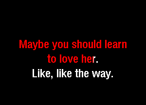 Maybe you should learn

to love her.
Like, like the way.