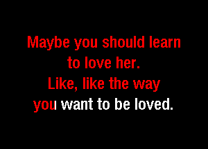 Maybe you should learn
to love her.

Like, like the way
you want to be loved.