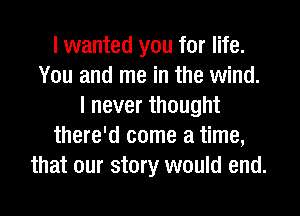 I wanted you for life.
You and me in the wind.
I never thought
there'd come a time,
that our story would end.