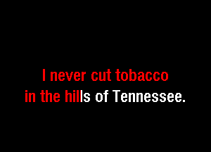 I never cut tobacco
in the hills of Tennessee.