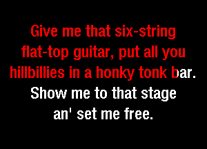 Give me that six-string
flat-top guitar, put all you
hillbillies in a honky tonk bar.
Show me to that stage
an' set me free.
