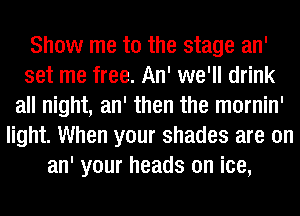 Show me to the stage an'
set me free. An' we'll drink
all night, an' then the mornin'
light. When your shades are on
an' your heads on ice,