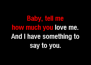 Baby, tell me
how much you love me.

And I have something to
say to you.