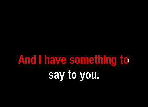And I have something to
say to you.
