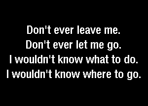 Don't ever leave me.
Don't ever let me go.

I wouldn't know what to do.
I wouldn't know where to go.