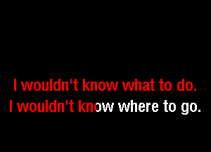 I wouldn't know what to do.
I wouldn't know where to go.