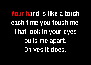 Your hand is like a torch
each time you touch me.
That look in your eyes

pulls me apart.
Oh yes it does.