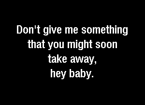 Don't give me something
that you might soon

take away,
hey baby.