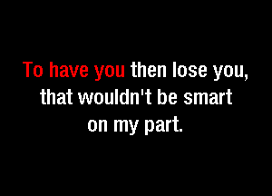 To have you then lose you,

that wouldn't be smart
on my part.