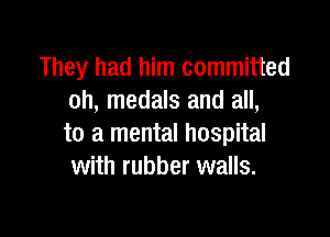 They had him committed
oh, medals and all,

to a mental hospital
with rubber walls.
