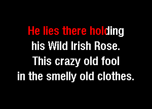 He lies there holding
his Wild Irish Rose.

This crazy old fool
in the smelly old clothes.