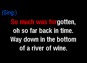 (Singz)
So much was forgotten,
oh so far back in time.

Way down in the bottom
of a river of wine.