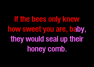 If the bees only knew
how sweet you are, baby,

they would seal up their
honey comb.