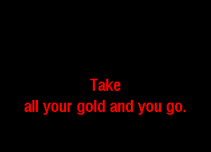 Take
all your gold and you go.